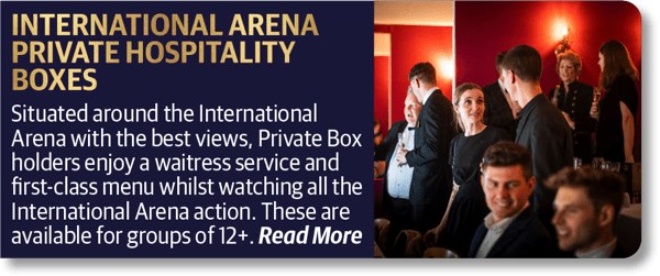 International Arena Private Hospitality Boxes - Situated around the International Arena with the best views, Private Box holders enjoy a waitress service and first-class menu whilst watching all the International Arena action. These are available for groups of 12+.